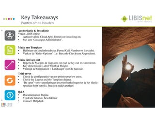 34
Key Takeaways
Punten om te houden
Authorisatie & Installatie
Vraag LIBIS om te:
• Activeer Alma Cloud Apps binnen uw instelling en;
• Stel een ‘Catalogue Administrator’.
Maak een Template
• Definieer de labelinhoud (e.g. Parsed Call Number or Barcode).
• Verken de ‘Other Options’ (i.e. Barcode-Checksum Appendum).
Maak een Lay-out
• Beperk de Margins & Gaps om een wel de lay-out te controleren.
• Key dimensions: Label Width & Height.
• Vermijd de Orientation = Landscape voor de barcode.
Trial-error
• Check de configuraties van uw printer preview eerst.
• Check the Layout and the Template daarna.
• ‘Be open’ voor veranderingen en print herhalingen tot je het ideale
resultaat hebt bereikt. Practice makes perfect!
Q&A
• Documentation Pagina
• YouTube tutorials beschikbaar
• Contact: Helpdesk
 
