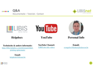 39
Q&A
Documentatie – Tutorials - Contact
Technische & andere informatie:
https://libis.helpdocs.com/informatie/label-
printing-spineomatic
Email:
helpdesk@libisnet.be
YouTube Channel:
LIBIS into info videos
Email:
evangelos.Palaskas@kuleuven.be
YouTube Personal Info
Helpdocs
 
