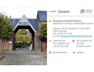 www.libis.be
into-info@libis.be
+32 16 32 22 66
Contact
@LIBISintoinfo Slidelib
De Croylaan 54
PB 5592
B-3001 Leuven
Evangelos (Vangelis) Palaskas
Application manager LIBISnet@KU Leuven
Address: W. de Croylaan 54 - Bus 5592,
3001 Heverlee
Tel: +32 16 37 21 68
E-mail: evangelos.Palaskas@kuleuven.be
 