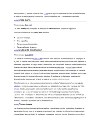 datos primarios (a menudo bases de datos OLTP de un negocio), realizan el proceso de transformación
al almacén de datos (filtración, adaptación, cambios de formato, etc.) y escriben en el almacén.
[editar]Data marts
Artículo principal: Data mart
Los Data marts son subconjuntos de datos de un data warehouse para áreas especificas.
Entre las características de un data mart destacan:
 Usuarios limitados.
 Área especifica.
 Tiene un propósito especifico.
 Tiene una función de apoyo.
[editar]Cubos de información
Artículo principal: Cubo OLAP
Los cubos de información o cubos OLAP funcionan como los cubos de rompecabezas en los juegos, en
el juego se trata de armar los colores y en el data warehouse se trata de organizar los datos por tablas o
relaciones; los primeros (el juego) tienen 3 dimensiones, los cubos OLAP tienen un número indefinido de
dimensiones, razón por la cual también reciben el nombre de hipercubos. Un cubo OLAPcontendrá
datos de una determinada variable que se desea analizar, proporcionando una vista lógica de los datos
provistos por el sistema de información hacia el data warehouse, esta vista estará dispuesta según unas
dimensiones y podrá contener información calculada. El análisis de los datos está basado en las
dimensiones del hipercubo, por lo tanto, se trata de un análisis multidimensional.
A la información de un cubo puede acceder el ejecutivo mediante "tablas dinámicas" en una hoja de
cálculo o a través de programas personalizados. Las tablas dinámicas le permiten manipular las vistas
(cruces, filtrados, organización, totales) de la información con mucha facilidad. Las diferentes
operaciones que se pueden realizar con cubos de información se producen con mucha rapidez.
Llevando estos conceptos a un data warehouse, éste es una colección de datos que está formada por
«dimensiones» y «variables», entendiendo como dimensiones a aquellos elementos que participan en el
análisis y variables a los valores que se desean analizar.
[editar]Dimensiones
Las dimensiones de un cubo son atributos relativos a las variables, son las perspectivas de análisis de
las variables (forman parte de la tabla de dimensiones). Son catálogos de información complementaria
necesaria para la presentación de los datos a los usuarios, como por ejemplo: descripciones, nombres,
 