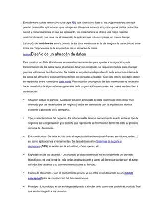 Elmiddleware puede verse como una capa API, que sirve como base a los programadores para que
puedan desarrollar aplicaciones que trabajen en diferentes entornos sin preocuparse de los protocolos
de red y comunicaciones en que se ejecutarán. De esta manera se ofrece una mejor relación
costo/rendimiento que pasa por el desarrollo de aplicaciones más complejas, en menos tiempo.
La función del middleware en el contexto de los data warehouse es la de asegurar la conectividad entre
todos los componentes de la arquitectura de un almacén de datos.
[editar]Diseño de un almacén de datos
Para construir un Data Warehouse se necesitan herramientas para ayudar a la migración y a la
transformación de los datos hacia el almacén. Una vez construido, se requieren medios para manejar
grandes volúmenes de información. Se diseña su arquitectura dependiendo de la estructura interna de
los datos del almacén y especialmente del tipo de consultas a realizar. Con este criterio los datos deben
ser repartidos entre numerosos data marts. Para abordar un proyecto de data warehouse es necesario
hacer un estudio de algunos temas generales de la organización o empresa, los cuales se describen a
continuación:
 Situación actual de partida.- Cualquier solución propuesta de data warehouse debe estar muy
orientada por las necesidades del negocio y debe ser compatible con la arquitectura técnica
existente y planeada de la compañía.
 Tipo y características del negocio.- Es indispensable tener el conocimiento exacto sobre el tipo de
negocios de la organización y el soporte que representa la información dentro de todo su proceso
de toma de decisiones.
 Entorno técnico.- Se debe incluir tanto el aspecto del hardware (mainframes, servidores, redes,...)
así como aplicaciones y herramientas. Se dará énfasis a los Sistemas de soporte a
decisiones (DSS), si existen en la actualidad, cómo operan, etc.
 Expectativas de los usuarios.- Un proyecto de data warehouse no es únicamente un proyecto
tecnológico, es una forma de vida de las organizaciones y como tal, tiene que contar con el apoyo
de todos los usuarios y su convencimiento sobre su bondad.
 Etapas de desarrollo.- Con el conocimiento previo, ya se entra en el desarrollo de un modelo
conceptual para la construcción del data warehouse.
 Prototipo.- Un prototipo es un esfuerzo designado a simular tanto como sea posible el producto final
que será entregado a los usuarios.
 