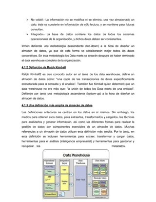  No volátil.- La información no se modifica ni se elimina, una vez almacenado un
dato, éste se convierte en información de sólo lectura, y se mantiene para futuras
consultas.
 Integrado.- La base de datos contiene los datos de todos los sistemas
operacionales de la organización, y dichos datos deben ser consistentes.
Inmon defiende una metodología descendente (top-down) a la hora de diseñar un
almacén de datos, ya que de esta forma se considerarán mejor todos los datos
corporativos. En esta metodología los Data marts se crearán después de haber terminado
el data warehouse completo de la organización.
4.1.2 Definición de Ralph Kimball
Ralph Kimball2 es otro conocido autor en el tema de los data warehouse, define un
almacén de datos como: "una copia de las transacciones de datos específicamente
estructurada para la consulta y el análisis". También fue Kimball quien determinó que un
data warehouse no era más que: "la unión de todos los Data marts de una entidad".
Defiende por tanto una metodología ascendente (bottom-up) a la hora de diseñar un
almacén de datos.
4.1.3 Una definición más amplia de almacén de datos
Las definiciones anteriores se centran en los datos en sí mismos. Sin embargo, los
medios para obtener esos datos, para extraerlos, transformarlos y cargarlos, las técnicas
para analizarlos y generar información, así como las diferentes formas para realizar la
gestión de datos son componentes esenciales de un almacén de datos. Muchas
referencias a un almacén de datos utilizan esta definición más amplia. Por lo tanto, en
esta definición se incluyen herramientas para extraer, transformar y cargar datos,
herramientas para el análisis (inteligencia empresarial) y herramientas para gestionar y
recuperar los metadatos.
 