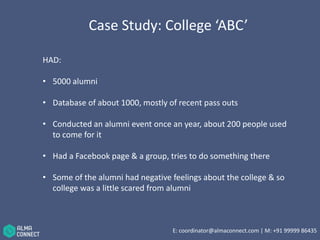 Case Study: College ‘ABC’ 
HAD: 
• 5000 alumni 
• Database of about 1000, mostly of recent pass outs 
• Conducted an alumni event once an year, about 200 people used 
to come for it 
• Had a Facebook page & a group, tries to do something there 
• Some of the alumni had negative feelings about the college & so 
college was a little scared from alumni 
E: coordinator@almaconnect.com | M: +91 99999 86435 
 
