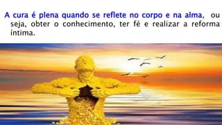 A cura é plena quando se reflete no corpo e na alma, ou
seja, obter o conhecimento, ter fé e realizar a reforma
íntima.
 