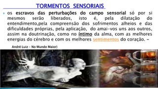 TORMENTOS SENSORIAIS
 os escravos das perturbações do campo sensorial só por si
mesmos serão liberados, isto é, pela dilatação do
entendimento,pela compreensão dos sofrimentos alheios e das
dificuldades próprias, pela aplicação, do amai-vos uns aos outros,
assim na doutrinação, como no íntimo da alma, com as melhores
energias do cérebro e com os melhores sentimentos do coração. -
André Luiz – No Mundo Maior)
 