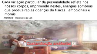 Cada viciação particular da personalidade reflete nos
nossos corpos, imprimindo nestes, energias sombrias
que produzirão as doenças do físicas , emocionais e
morais.
André Luiz – Missionários da Luz;
 