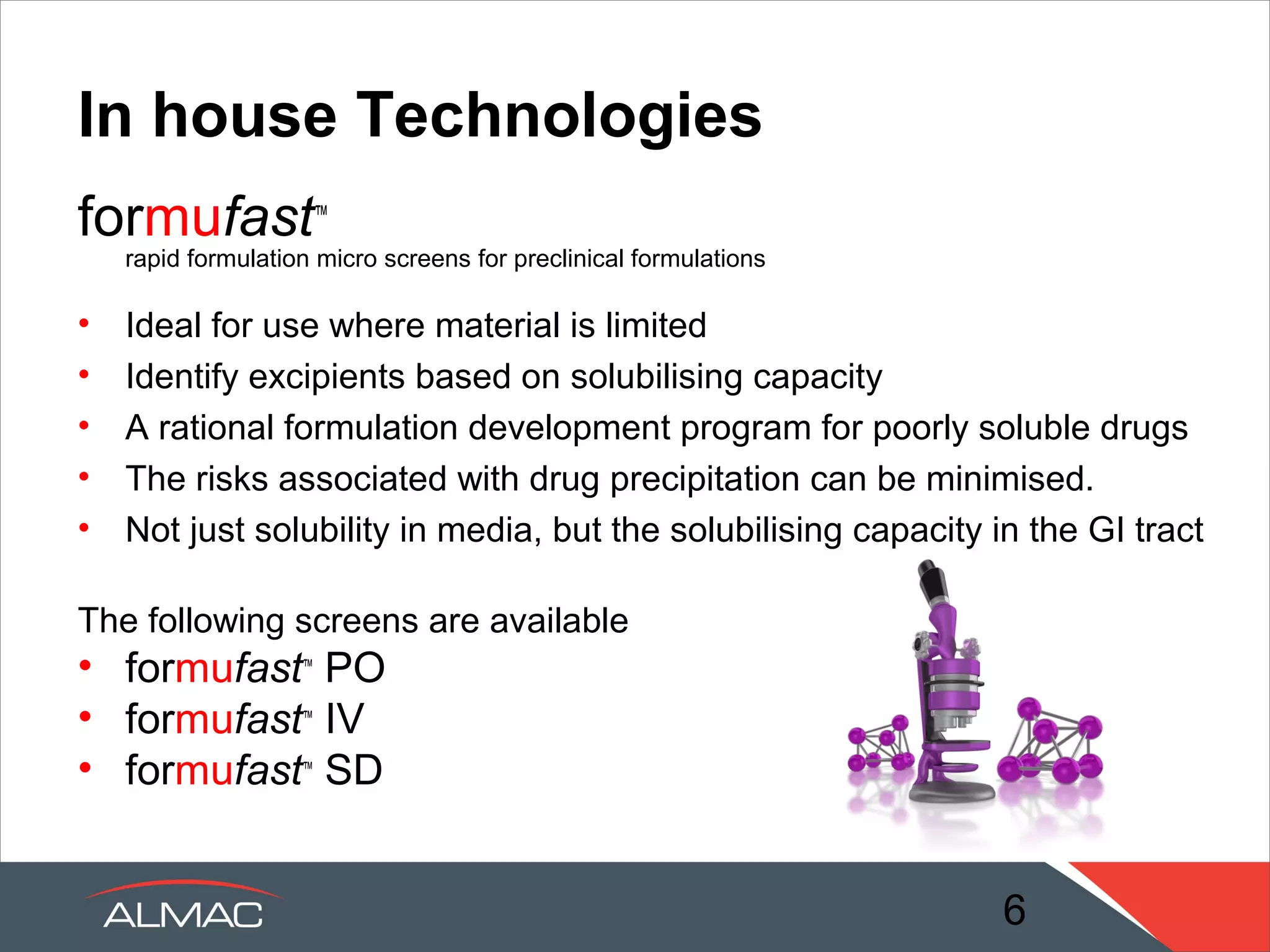 Almac Advantage
• Vast experience and knowledge gained from years of
  industry experience

• Clients range from virtual companies to multinationals

• Studies designed to the customer needs and API
  properties

• Significant expertise in supporting Discovery and Early
  Clinical phase development projects

• Excellent understanding of the requirements for process
  development and drug product development

                                                 6
 