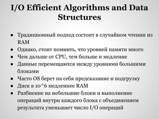 I/O Efficient Algorithms and Data
Structures
● Традиционный подход состоит в случайном чтении из
RAM
● Однако, стоит помнить, что уровней памяти много
● Чем дальше от CPU, тем больше и медленне
● Данные перемещаются между уровнями большими
блоками
● Часто OS берет на себя предсказание и подгрузку
● Диск в 10^6 медленнее RAM
● Разбиение на небольшие блоки и выполнение
операций внутри каждого блока с объединением
результата уменьшает число I/O операций

 
