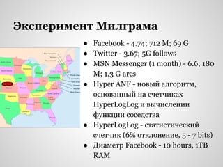 Эксперимент Милграма
● Facebook - 4.74; 712 M; 69 G
● Twitter - 3.67; 5G follows
● MSN Messenger (1 month) - 6.6; 180
M; 1.3 G arcs
● Hyper ANF - новый алгоритм,
основанный на счетчиках
HyperLogLog и вычислении
функции соседства
● HyperLogLog - статистический
счетчик (6% отклонение, 5 - 7 bits)
● Диаметр Facebook - 10 hours, 1TB
RAM

 