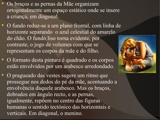 Os braços e as pernas da Mãe organizam ortogonalmente um espaço estático onde se insere a criança, em diagonal. O fundo reduz-se a um plano frontal, com linha de horizonte separando  o azul celestial do amarelo do chão. O fundo liso torna evidente, por contraste, o jogo de volumes com que se representam os corpos da mãe e do filho. O formato desta pintura é quadrado e os corpos estão envolvidos por um arabesco arredondado. O pragueado das vestes sugere um ritmo que prossegue nos dedos do pé da mãe, acentuando a envolvência daquele arabesco. Mas os braços, dobrados em ângulo recto, e as pernas, igualmente, repõem no centro das figuras humanas o sentido tectónico das horizontais e verticais. Em diagonal, o menino. 
