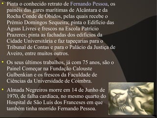 Pinta o conhecido retrato de  Fernando Pessoa , os painéis das gares marítimas de Alcântara e da Rocha Conde de Óbidos, pelas quais recebe o Prémio Domingos Sequeira; pinta o Edifício das Águas Livres e frescos na Escola Patrício Prazeres; pinta as fachadas dos edifícios da Cidade Universitária e faz tapeçarias para o Tribunal de Contas e para o Palácio da Justiça de Aveiro, entre muitos outros. Os seus últimos trabalhos, já com 75 anos, são o Painel Começar na Fundação Calouste Gulbenkian e os frescos da Faculdade de Ciências da Universidade de Coimbra. Almada Negreiros morre em 14 de Junho de 1970, de falha cardíaca, no mesmo quarto do Hospital de São Luís dos Franceses em que também tinha morrido Fernando Pessoa. 