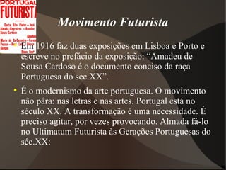 Movimento Futurista Em  1916 faz duas exposições em Lisboa e Porto e escreve no prefácio da exposição: “Amadeu de Sousa Cardoso é o documento conciso da raça Portuguesa do sec.XX”. É o modernismo da arte portuguesa. O movimento não pára: nas letras e nas artes. Portugal está no século XX. A transformação é uma necessidade. É preciso agitar, por vezes provocando. Almada fá-lo no Ultimatum Futurista às Gerações Portuguesas do séc.XX: 