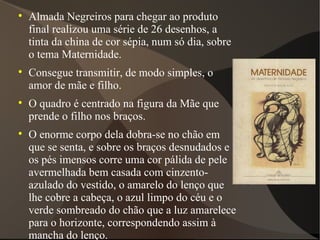 Almada Negreiros para chegar ao produto final realizou uma série de 26 desenhos, a tinta da china de cor sépia, num só dia, sobre o tema Maternidade. Consegue transmitir, de modo simples, o amor de mãe e filho. O quadro é centrado na figura da Mãe que prende o filho nos braços. O enorme corpo dela dobra-se no chão em que se senta, e sobre os braços desnudados e os pés imensos corre uma cor pálida de pele avermelhada bem casada com cinzento-azulado do vestido, o amarelo do lenço que lhe cobre a cabeça, o azul limpo do céu e o verde sombreado do chão que a luz amarelece para o horizonte, correspondendo assim à mancha do lenço. 