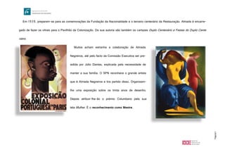 Página11
Em 1939, preparam-se para as comemorações da Fundação da Nacionalidade e o terceiro centenário da Restauração. Almada é encarre-
gado de fazer os vitrais para o Pavilhão da Colonização. Da sua autoria são também os cartazes Duplo Centenário e Festas do Duplo Cente
nário.
Muitos acham estranha a colaboração de Almada
Negreiros, até pelo facto da Comissão Executiva ser pre-
sidida por Júlio Dantas, explicada pela necessidade de
manter a sua família. O SPN reconhece o grande artista
que é Almada Negreiros e tira partido disso. Organizam-
lhe uma exposição sobre os trinta anos de desenho.
Depois atribuir-lhe-ão o prémio Columbano pela sua
tela Mulher. É o reconhecimento como Mestre.
http://lh6.ggpht.com/_FkKgTDI7ngU/TLAzclbr_YI/AAAAAAAAJIU/BP7iUtUbfrQ/kradolfer-poster_thumb%5B3%5D.jpg?imgmax=800
http://cam.mediadepo.net/media/w/h359/files/inarte/5177.jpg
 