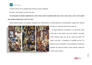 Página12
O Estado continua com as grandes obras. Querem-se úteis e populares.
A escrita é, para Almada, uma forma de crítica:
"As construções do Estado multiplicam-se a olhos vistos, porém as paredes estão nuas como os seus muros, como um livro aberto
sem nenhuma história para o povo ler e fixar."
Almada colabora também com arquitetos. Sobretudo com Pardal Monteiro. As Gares Marítimas, as Universidades, a Igreja de Nª. Senhora
de Fátima. É através da pintura que se pode ler.
As Gares Marítimas de Alcântara e da Rocha são locais
onde todos os dias passa o povo que trabalha. Os painéis
devem mostram aquilo que ele faz, aquilo que sente. Por
vezes o que sofre - a emigração e a saudade que fica. É a
mistura do real e do lendário. A vida quotidiana e as lendas de
gerações. As varinas de Lisboa e a Nau Catrineta. Coisas que
a arraia-miúda conhece.
http://1.bp.blogspot.com/_vMZxJeLUiJQ/TFBHXhSsYAI/AAAAAAAADyI/hpIDcRbl9aw/s1600/3-f6294765ee-
Gare+Maritima+Rocha+C.+%C3%93bidos.jpg
 