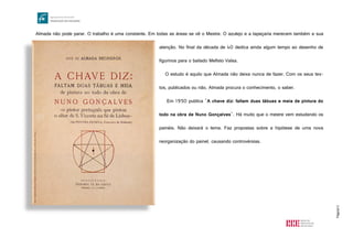 Página13
Almada não pode parar. O trabalho é uma constante. Em todas as áreas se vê o Mestre. O azulejo e a tapeçaria merecem também a sua
atenção. No final da década de 40 dedica ainda algum tempo ao desenho de
figurinos para o bailado Mefisto Valsa.
O estudo é aquilo que Almada não deixa nunca de fazer. Com os seus tex-
tos, publicados ou não, Almada procura o conhecimento, o saber.
Em 1950 publica "A chave diz: faltam duas tábuas e meia de pintura do
todo na obra de Nuno Gonçalves". Há muito que o mestre vem estudando os
painéis. Não deixará o tema. Faz propostas sobre a hipótese de uma nova
reorganização do painel, causando controvérsias.
http://upload.wikimedia.org/wikipedia/commons/0/09/Almada_Negreiros,_A_chave_diz,_1950.jpg
 