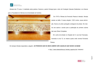 Página15
Almada tem 75 anos. A vitalidade ainda perdura. Executa o painel Começar para o átrio da Fundação Calouste Gulbenkian e os frescos
para a Faculdade de Ciências da Universidade de Coimbra.
Em 1970 o Retrato de Fernando Pessoa é leiloado. Almada
assiste ao leilão. O preço atingido, 1300 contos, causa admira-
ção. Nunca um pintor português conseguira tal proeza. No mes-
mo ano assina o acordo para a publicação do primeiro volume
das suas Obras Completas.
Em Junho dá entrada no Hospital de S. Luís dos Franceses,
morrendo no dia 15, no mesmo quarto onde morrera Fernando
Pessoa.
Em tempos Almada respondera a alguém: AS PESSOAS QUE EU MAIS ADMIRO SÃO AQUELAS QUE NUNCA ACABAM.
in http://www.vidaslusofonas.pt/almada_negreiros.htm (adaptado)
http://www.educ.fc.ul.pt/icm/icm2000/icm33/images/comecar.jpg
 