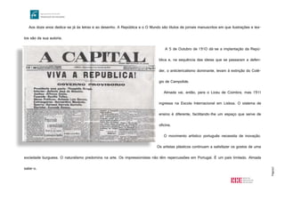 Página3
Aos doze anos dedica-se já às letras e ao desenho. A República e o O Mundo são títulos de jornais manuscritos em que ilustrações e tex-
tos são da sua autoria.
A 5 de Outubro de 1910 dá-se a implantação da Repú-
blica e, na sequência das ideias que se passaram a defen-
der, o anticlericalismo dominante, levam à extinção do Colé-
gio de Campolide.
Almada vai, então, para o Liceu de Coimbra, mas 1911
ingressa na Escola Internacional em Lisboa. O sistema de
ensino é diferente, facilitando-lhe um espaço que serve de
oficina.
O movimento artístico português necessita de inovação.
Os artistas plásticos continuam a satisfazer os gostos de uma
sociedade burguesa. O naturalismo predomina na arte. Os impressionistas não têm repercussões em Portugal. É um país limitado. Almada
sabe-o.
http://pegadadepapel.files.wordpress.com/2011/09/republica.jpg
 