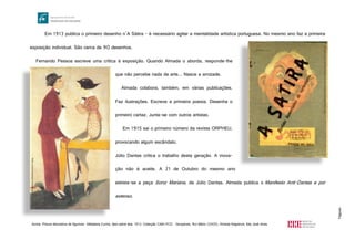 Página4
Em 1913 publica o primeiro desenho n’A Sátira - é necessário agitar a mentalidade artística portuguesa. No mesmo ano faz a primeira
exposição individual. São cerca de 90 desenhos.
Fernando Pessoa escreve uma crítica à exposição. Quando Almada o aborda, responde-lhe
que não percebe nada de arte... Nasce a amizade.
Almada colabora, também, em várias publicações.
Faz ilustrações. Escreve a primeira poesia. Desenha o
primeiro cartaz. Junta-se com outros artistas.
Em 1915 sai o primeiro número da revista ORPHEU,
provocando algum escândalo.
Júlio Dantas critica o trabalho desta geração. A inova-
ção não é aceite. A 21 de Outubro do mesmo ano
estreia-se a peça Soror Mariana, de Júlio Dantas. Almada publica o Manifesto Anti-Dantas e por
extenso.
Acima: Pintura decorativa de figurinos- Alfaiataria Cunha, óleo sobre tela, 1913, Colecção CAM/FCG - Gonçalves, Rui-Mário (2005), Almada Negreiros, foto José Alves
http://www.planonacionaldeleitura.gov.pt/Roteiro/uploads/thumbs/satira.jpg
http://formar.do.sapo.pt/almadacunha02.jpeg
 