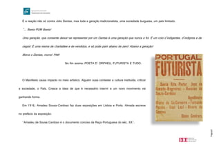 Página5
É a reação não só contra Júlio Dantas, mas toda a geração tradicionalista, uma sociedade burguesa, um país limitado.
"... Basta PUM Basta!
Uma geração, que consente deixar-se representar por um Dantas é uma geração que nunca o foi. É um coio d’indigentes, d’indignos e de
cegos! É uma resma de charlatães e de vendidos, e só pode parir abaixo de zero! Abaixo a geração!
Morra o Dantas, morra! PIM!
No fim assina: POETA D' ORPHEU, FUTURISTA E TUDO.
O Manifesto causa impacto no meio artístico. Alguém ousa contestar a cultura instituída, criticar
a sociedade, o País. Cresce a ideia de que é necessário intervir e um novo movimento vai
ganhando forma.
Em 1916, Amadeu Sousa-Cardoso faz duas exposições em Lisboa e Porto. Almada escreve
no prefácio da exposição:
"Amadeu de Sousa Cardoso é o documento conciso da Raça Portuguesa do séc. XX".
http://upload.wikimedia.org/wikipedia/commons/8/8e/Portugal_Futurista_1_1917.jpg
 