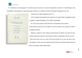 Página6
É o modernismo da arte portuguesa. O movimento não pára: nas letras e nas artes. Portugal está no século XX. A transformação é uma
necessidade. É preciso agitar, por vezes provocando. Almada fá-lo no Ultimatum Futurista às Gerações Portuguesas do séc. XX:
“É preciso criar a Pátria Portuguesa do séc. XX
O Povo completo será aquele que tiver reunido no seu máximo todas as qualidades e todos
os defeitos. Coragem Portugueses, só vos faltam as qualidades.”
Em 1918 morrem Amadeu e Santa Rita-Pintor. Companheiros que se perdem...
Almada decide ir para Paris no ano seguinte. Para viver, trabalha como dançarino de salão e
empregado de fábrica.
Regressa a Lisboa em 1920. Dedica-se essencialmente ao desenho. Faz capas de livros,
cartazes, desenhos humorísticos. Escreve textos. Sempre a multiplicidade. Sempre a procura:
"Entrei numa livraria. Pus-me a contar os livros que há para ler e os anos que terei de vida.
Não chegam, não duro nem para metade da livraria. Deve haver certamente outras maneira de
se salvar uma pessoa, senão estarei perdido."
http://www.livrariaferreira.pt/upload/livros/10466.jpg
 