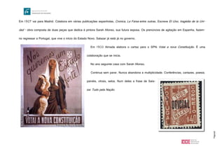 Página8
Em 1927 vai para Madrid. Colabora em várias publicações espanholas, Cronica, La Farsa entre outras. Escreve El Uno, tragédia de la Uni-
dad - obra composta de duas peças que dedica à pintora Sarah Afonso, sua futura esposa. Os prenúncios de agitação em Espanha, fazem-
no regressar a Portugal, que vive o início do Estado Novo. Salazar já está já no governo.
Em 1933 Almada elabora o cartaz para o SPN: Votai a nova Constituição. É uma
colaboração que se inicia.
No ano seguinte casa com Sarah Afonso.
Continua sem parar. Nunca abandona a multiplicidade. Conferências, cartazes, poesia,
painéis, vitrais, selos. Num deles a frase de Sala-
zar Tudo pela Nação.
http://www.fmsoares.pt/docs/thumbs_novos/06278.04416.jpg
http://lh5.ggpht.com/_jftDefY2b28/Si98r9JC2FI/AAAAAAAAA6g/NaT9l-
jhxcI/tudo%20pela%20na%C3%A7%C3%A3o%20selo_thumb%5B4%5D.jpg?imgmax=800
 