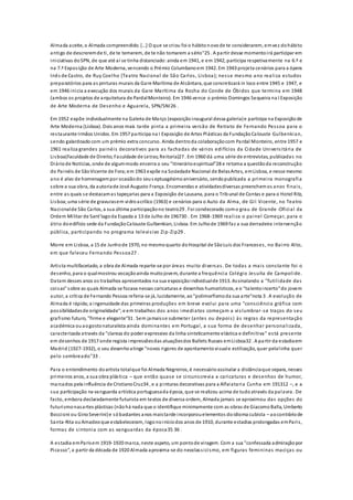 Almada aceite, o Almada compreendido. […] O que se criou foi o hábitonovode te considerarem, emvez dohábito
antigo de descreremde ti, de te temerem, de te não tomarem a sério"25 . A partir desse momentoirá participar em
iniciativas doSPN, de que até aí se tinha distanciado:ainda em 1941, e em 1942, participa respetivamente na 6.ª e
na 7.ª Exposição de Arte Moderna, vencendo o Prémio Columbanoem 1942. Em 1943 projeta cenários para a ópera
Inês de Castro, de Ruy Coelho (Teatro Nacional de São Carlos, Lisboa); nesse mesmo ano realiza estudos
preparatórios para as pinturas murais da Gare Marítima de Alcântara, que concretizará in loco entre 1945 e 1947, e
em 1946 inicia a execução dos murais da Gare Marítima da Rocha do Conde de Óbidos que termina em 1948
(ambos os projetos de arquitetura de PardalMonteiro). Em 1946 vence o prémio Domingos Sequeira na I Exposição
de Arte Moderna de Desenho e Aguarela, SPN/SNI26 .
Em 1952 expõe individualmente na Galeria de Março (exposiçãoinaugural dessa galeria)e participa na Exposiçãode
Arte Moderna (Lisboa). Dois anos mais tarde pinta a primeira versão de Retrato de Fernando Pessoa para o
restaurante Irmãos Unidos. Em 1957 participa na I Exposição de Artes Plásticas da FundaçãoCalouste Gulbenkian,
sendo galardoadocom um prémio extra concurso. Ainda dentroda colaboraçãocom Pardal Monteiro, entre 1957 e
1961 realiza grandes painéis decorativos para as fachadas de vários edifícios da Cidade Universitária de
Lisboa(Faculdade de Direito;Faculdade de Letras;Reitoria)27 . Em 1960 dá uma série de entrevistas, publicadas no
Diáriode Notícias, onde de algummodo encerra o seu "itinerárioespiritual"28 e retoma a questãoda reconstrução
do Painéis de SãoVicente de Fora;em 1963 expõe na Sociedade Nacional de BelasArtes, emLisboa, e nesse mesmo
ano é alvo de homenagempor ocasiãodo seus eptuagésimoaniversário, sendopublicada a primeira monografia
sobre a sua obra, da autoriade José Augusto França. Encomendas e atividadesdiversas preenchemos anos finais,
entre as quais se destacamas tapeçarias para a Exposição de Lausana, para o Tribunal de Contas e para o Hotel Ritz,
Lisboa;uma série de gravurasem vidroacrílico (1963) e cenários para o Auto da Alma, de Gil Vicente, no Teatro
Nacionalde São Carlos, a sua última participaçãono teatro29 . Foi condecorado como grau de Grande -Oficial da
Ordem Militar de Sant'Iagoda Espada a 13 de Julho de 196730 . Em 1968-1969 realiza o painel Começar, para o
átrio doedifício sede da FundaçãoCalouste Gulbenkian, Lisboa. Em Julhode 1969 faz a sua derradeira intervenção
pública, participando no programa televisivo Zip-Zip29 .
Morre em Lisboa, a 15 de Junhode 1970, no mesmoquarto doHospital de SãoLuís dos Franceses, no Bairro Alto,
em que faleceu Fernando Pessoa27 .
Artista multifacetado, a obra de Almada reparte-se por áreas muito diversas. De todas a mais constante foi o
desenho, para o qualmostrou vocaçãoainda muitojovem, durante a frequência Colégio Jesuíta de Campolide.
Datam desses anos os trabalhos apresentados na sua exposiçãoindividualde 1913. Assinalando a "futilidade das
coisas" sobre as quais Almada se focava nessas caricaturas e desenhos humorísticos, e o "talentoincerto"do jovem
autor, a crítica de Fernando Pessoa referia-se já, lucidamente, ao"polimorfismoda sua arte"nota 3 . A evolução de
Almada é rápida;a ingenuidade das primeiras produções em breve evolui para uma "consciência gráfica com
possibilidadesde originalidade";e em trabalhos dos anos imediatos começam a vislumbrar-se traços do seu
grafismo futuro, "firme e elegante"31 . Sem jamaisse submeter (antes ou depois) às regras da representação
académica ouaogostonaturalista ainda dominantes em Portugal, a sua forma de desenhar personalizada,
caracterizada através da "clareza do poder expressivo da linha sinteticamente elástica e definitiva" está presente
em desenhos de 1917 onde regista impressõesdas atuaçõesdos Ballets Russes emLisboa32 . A partir da estadiaem
Madrid (1927-1932), o seu desenhoatinge "novos rigores de apontamentovisuale estilização, quer pelalinha quer
pelo sombreado"33 .
Para o entendimento doartista totalque foi Almada Negreiros, é necessárioassinalar a distânciaque separa, nesses
primeiros anos, a sua obra plástica – que então quase se circunscrevia a caricaturas e desenhos de humor,
marcados pela influência de CristianoCruz34 , e a pinturas decorativas para a Alfaiataria Cunha em 191312 –, e a
sua participação na vanguarda artística portuguesada época, que se realizou acima de tudoatravés da palavra. De
facto, embora declaradamente futurista em textos de diversa ordem, Almada jamais se aproximou das opções do
futurismonasartes plásticas (nãohá nada que o identifique minimamente com as obras de GiacomoBalla, Umberto
Boccioni ou GinoSeverini)e sóbastantes anos maistarde incorporouelementos doidioma cubista – aocontráriode
Santa-Rita ouAmadeoque estabeleceram, logonoiníciodos anos de 1910, durante estadias prolongadas emParis,
formas de sintonia com as vanguardas da época35 36 .
A estadia emParisem 1919-1920 marca, neste aspeto, um pontode viragem. Com a sua "confessada admiraçãopor
Picasso", a partir da década de 1920 Almada aproxima-se do neoclassicismo, em figuras femininas maciças ou
 