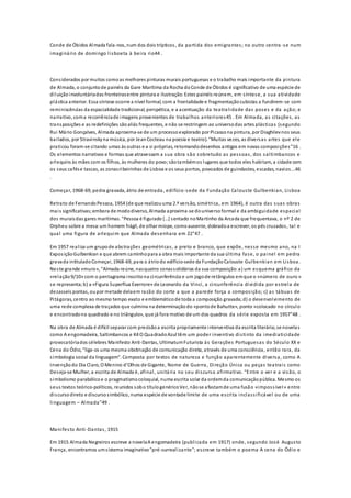Conde de Óbidos Almada fala-nos, num dos dois trípticos, da partida dos emigrantes; no outro centra -se num
imaginário de domingo lisboeta à beira rio44 .
Considerados por muitos comoas melhores pinturas murais portuguesas e o trabalho mais importante da pintura
de Almada, o conjuntode painéis da Gare Marítima da Rocha doConde de Óbidos é significativo de uma espécie de
diluiçãoinvoluntáriadas fronteirasentre pintura e ilustração. Estes painéis reúnem, em síntese, a sua atividade
plástica anterior. Essa síntese ocorre a nível formal, com a frontalidade e fragmentaçãocubistas a fundirem-se com
reminiscências da espacialidade tradicional, perspética, e a acentuação da teatralidade das poses e da ação; e
narrativo, coma recorrênciade imagens provenientes de trabalhos anteriores45 . Em Almada, as citações, as
transposições e as redefinições sãoaliás frequentes, e não se restringem ao universodas artes plásticas (segundo
Rui Mário Gonçalves, Almada aproxima-se de um processoexplorado por Picassona pintura, por Diaghilevnos seus
bailados, por Stravinskyna música, por JeanCocteau na poesia e teatro). "Muitas vezes, as diversas artes que ele
praticou foram-se citando umas às outras e a si próprias, retomandodesenhos antigos em novas composições"16 .
Os elementos narrativos e formas que atravessam a sua obra são sobretudo as pessoas, dos saltimbancos e
arlequins às mães com os filhos, às mulheres do povo;sãotambémos lugares que todos eles habitam, a cidade com
os seus cafése tascas, as zonasribeirinhas de Lisboa e os seus portos, povoados de guindastes, escadas, navios...46
.
Começar, 1968-69, pedra gravada, átrio de entrada, edifício-sede da Fundação Calouste Gulbenkian, Lisboa
Retrato de FernandoPessoa, 1954 (de que realizouuma 2.ª versão, simétrica, em 1964), é outra das suas obras
mais significativas;embora de mododiverso, Almada aproxima-se douniversoformal e da ambiguidade espacial
dos muraisdas gares marítimas. "Pessoa é figurado […] sentado noMartinho da Arcada que frequentava, o nº 2 de
Orpheu sobre a mesa:um homem frágil, de olhar míope, comoausente, dobradoa escrever, os pés cruzados, tal e
qual uma figura de arlequim que Almada desenhara em 22"47 .
Em 1957 realiza um grupode abstrações geométricas, a preto e branco, que expõe, nesse mesmo ano, na I
ExposiçãoGulbenkian e que abrem caminhopara a obra mais importante da sua última fase, o painel em pedra
gravada intituladoComeçar, 1968-69, para o átriodo edifício-sede da FundaçãoCalouste Gulbenkian em Lisboa.
Neste grande «muro», "Almada reúne, nasquatro zonassolidárias da sua composição:a) um esquema gráfico da
«relação9/10» com o pentagrama inscritona circunferência e um jogode retângulos emque o «número de ouro »
se representa;b) a «Figura Superflua Exerrore» de Leonardo da Vinci, a circunferência dividida por estrela de
dezasseis pontas, oupor metade delaem razão do corte a que a parede força a composição; c) as tábuas de
Pitágoras, centro ao mesmo tempo exato e emblemáticode toda a composição gravada;d) o desenvolvimento de
uma rede complexa de traçados que culmina na determinaçãodo «pontode Bahutte», ponto «colocado no círculo
e encontradono quadrado e no triângulo», que já fora motivo de um dos quadros da série exposta em 1957"48 .
Na obra de Almada é difícil separar com precisãoa escrita propriamente interventiva da escrita literária;se novelas
como A engomadeira, Saltimbancos e K4 O QuadradoAzul têm um poder inventivo distinto da imediaticidade
provocatóriados célebres Manifesto Anti-Dantas, UltimatumFuturista às Gerações Portuguesas do Século XX e
Cena do Ódio, "liga-os uma mesma obstinação de comunicação direta, através de uma consciência, então rara, da
simbologia social da linguagem". Composta por textos de natureza e função aparentemente diversa, como A
Invençãodo Dia Claro, O Menino d’Olhos de Gigante, Nome de Guerra, Direção Única ou peças teatrais como
Deseja-se Mulher, a escrita de Almada é, afinal, unitária no seu discurso afirmativo. "Entre o ver e a visão, o
simbolismo parabólicoe o pragmatismocoloquial, numa escrita solar da ordemda comunicaçãopública. Mesmo os
seus textos teórico-políticos, reunidos sobo títulogenéricoVer, nãose afastamde uma fusão «impossível» entre
discursodireto e discursosimbólico, numa espécie de vontade limite de uma escrita inclassificável ou de uma
linguagem – Almada"49 .
Manifesto Anti-Dantas, 1915
Em 1915 Almada Negreiros escreve a novelaA engomadeira (publicada em 1917) onde, segundo José Augusto
França, encontramos umsistema imaginativo"pré-surrealizante"; escreve também o poema A cena do Ódio e
 