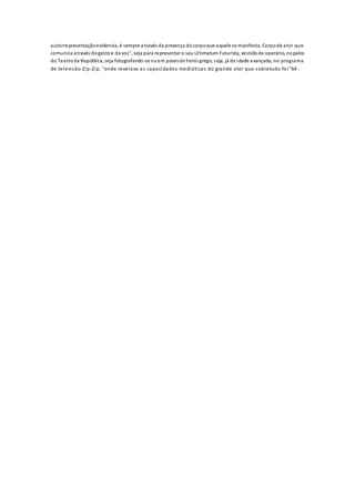 autorrepresentaçãoevidencia, é sempre através da presença docorpoque aquele se manifesta. Corpode ator que
comunica através dogestoe da voz", seja para representar o seu Ultimatum Futurista, vestidode operário, nopalco
do Teatroda República, seja fotografando-se nuem posesde herói grego, seja, já de idade avançada, no programa
de televisão Zip-Zip, "onde revelava as capacidades mediáticas do grande ator que sobretudo fo i"64 .
 