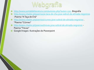 ◙ http://www.portaldaliteratura.com/autores.php?autor=210- Biografia
◙ http://www.citador.pt/poemas/a-taca-de-cha-jose-sobral-de-almada-negreiros
-Poema “ATaça de Chá”
◙ http://www.citador.pt/poemas/ciumes-jose-sobral-de-almada-negreiros .
“Poema “Ciúmes”
◙ http://www.citador.pt/poemas/trevas-jose-sobral-de-almada-negreiros -
Poema “Trevas”
◙ Google Images- Ilustrações do Powerpoint
 