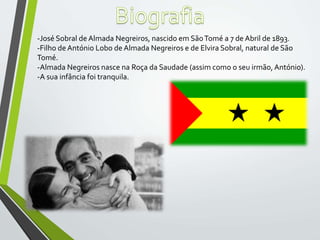 -José Sobral de Almada Negreiros, nascido em SãoTomé a 7 de Abril de 1893.
-Filho de António Lobo de Almada Negreiros e de Elvira Sobral, natural de São
Tomé.
-Almada Negreiros nasce na Roça da Saudade (assim como o seu irmão, António).
-A sua infância foi tranquila.
 