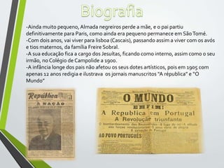 -Ainda muito pequeno,Almada negreiros perde a mãe, e o pai partiu
definitivamente para Paris, como ainda era pequeno permanece em SãoTomé.
-Com dois anos, vai viver para lisboa (Cascais), passando assim a viver com os avós
e tios maternos, da família Freire Sobral.
-A sua educação fica a cargo dos Jesuítas, ficando como interno, assim como o seu
irmão, no Colégio de Campolide a 1900.
-A infância longe dos pais não afetou os seus dotes artísticos, pois em 1905 com
apenas 12 anos redigia e ilustrava os jornais manuscritos “A républica” e “O
Mundo”
 