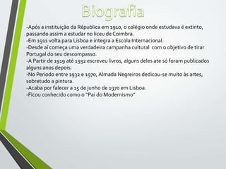 -Após a instituição da Républica em 1910, o colégio onde estudava é extinto,
passando assim a estudar no liceu de Coimbra.
-Em 1911 volta para Lisboa e integra a Escola Internacional.
-Desde aí começa uma verdadeira campanha cultural com o objetivo de tirar
Portugal do seu descompasso.
-A Partir de 1919 até 1932 escreveu livros, alguns deles ate só foram publicados
alguns anos depois.
-No Periodo entre 1932 e 1970, Almada Negreiros dedicou-se muito às artes,
sobretudo a pintura.
-Acaba por falecer a 15 de junho de 1970 em Lisboa.
-Ficou conhecido como o “Pai do Modernismo”
 