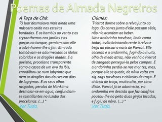 A Taça de Chá:
“O luar desmaiava mais ainda uma
máscara caida nas esteiras
bordadas. E os bambús ao vento e os
crysanthemos nos jardins e as
garças no tanque, gemiam com elle
a advinharem-lhe o fim. Em róda
tombávam-se adormecidos os idolos
coloridos e os dragões alados. E a
gueisha, procelana transparente
como a casca de um ovo da Ibis,
enrodilhou-se num labyrinto que
nem os dragões dos deuses em dias
de lagrymas. E os seus olhos
rasgados, perolas de Nankim a
desmaiar-se em agua, confundiam-
se scintillantes no luzidio das
procelanas. (…) “
Ver Tudo.
Ciúmes:
“Pierrot dorme sobre a relva junto ao
lago. Os cisnes junto d'elle passam sêde,
não n'o acordem ao beber.
Uma andorinha travêssa, linda como
todas, avôa brincando rente á relva e
beija ao passar o nariz de Pierrot. Elle
accorda e a andorinha, fugindo a muito,
olha de medo atraz, não venha o Pierrot
de zangado persegui-la pelos campos. E
a andorinha perdia-se nos montes, mas,
porque elle se queda, de nôvo volta em
zig-zags travêssos e chilreios de troça. E
chilreia de troça, muito alto, por cima
d'elle. Pierrot já se adormecia, e a
andorinha em descida que faz calafrios
pousou-lhe no peito duas ginjas bicadas,
e fugiu de nôvo. (…) “
Ver Tudo.
 