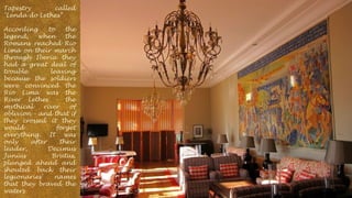 Tapestry
called
"Lenda do Lethes”
According
to
the
legend,
when
the
Romans reached Rio
Lima on their march
through Iberia they
had a great deal of
trouble
leaving
because the soldiers
were convinced the
Rio Lima was the
River Lethes - the
mythical
river
of
oblivion - and that if
they crossed it they
would
forget
everything. It was
only
after
their
leader,
Decimus
Junius
Brutus,
plunged ahead and
shouted back their
legionaries'
names
that they braved the
waters

 