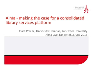 Alma - making the case for a consolidated
library services platform
Clare Powne, University Librarian, Lancaster University
Alma Live, Lancaster, 3 June 2013
 