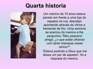 Um menino de 10 anos estava
parado em frente a uma loja de
sapatos na rua, descalço
apontando através da vitrine e
tremendo de frio. Uma senhora
se acercou do menino e lhe
perguntou:"Meu pequeno
amigo, ¿o que estás olhando
com tanto interesse nesse
vitrine?".
“Estava pedindo a Deus que me
desse um par de sapatos", foi a
resposta do menino.
Quarta historiaQuarta historia
 