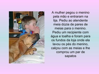 A mulher pegou o menino
pela mão e entraram na
lija. Pediu ao atendente
meia dúzia de pares de
meias para o menino.
Pediu um recipiente com
água e toalha e foram para
os fundos da loja onde ela
lavou os pés do menino,
calçou com as meias e lhe
comprou um par de
sapatos
 