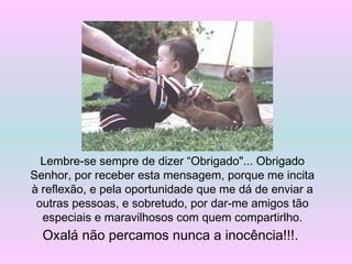 Lembre-se sempre de dizer “Obrigado"... Obrigado
Senhor, por receber esta mensagem, porque me incita
à reflexão, e pela oportunidade que me dá de enviar a
outras pessoas, e sobretudo, por dar-me amigos tão
especiais e maravilhosos com quem compartirlho.
Oxalá não percamos nunca a inocência!!!.
 