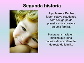 A professora Debbie
Moon estava estudando
com seu grupo de
primeira ano a gravura
de uma familia.
Na gravura havia um
menino que tinha
cabelos de cor diferente
do resto da familia.
Segunda historiaSegunda historia
 