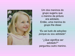 Um dos meninos do
grupo sugeriu que
o menino da pintura
era adotado.
Então, uma menina do
grupo lhe disse:
“Eu sei tudo de adoções
porque eu sou adotada".
“¿Que significa ser
adotado?"
perguntou outro menino.
 