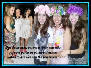 Que dá as asas, ensina a voar mas não
quer ver partir os pássaros, mesmo
sabendo que eles não lhe pertencem.

 