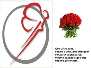 Que dá as asas,
ensina a voar, mas não quer
ver partir os pássaros,
mesmo sabendo, que eles
não lhe pertencem.
 