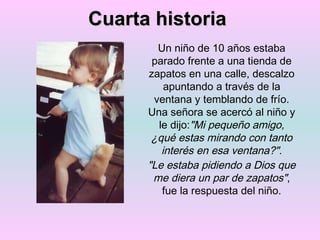 Cuarta historia Un niño de 10 años estaba parado frente a una tienda de zapatos en una calle, descalzo apuntando a través de la ventana y temblando de frío. Una señora se acercó al niño y le dijo: "Mi pequeño amigo, ¿qué estas mirando con tanto interés en esa ventana?". "Le estaba pidiendo a Dios que me diera un par de zapatos" , fue la respuesta del niño. 