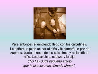 Para entonces el empleado llegó con los calcetines.  La señora le puso un par al niño y le compró un par de zapatos. Juntó el resto de los calcetines y se los dió al niño. Le acarició la cabeza y le dijo: “ ¡No hay duda pequeño amigo  que te sientes mas cómodo ahora!" .   