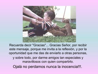 Recuerda decir "Gracias"... Gracias Señor, por recibir este mensaje, porque me invita a la reflexión, y por la oportunidad que me das de enviarlo a otras personas, y sobre todo, por darme amigos tan especiales y maravillosos con quien compartirlo. Ojalá no perdamos nunca la inocencia!!!.  