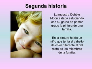 Segunda historia La maestra Debbie Moon estaba estudiando con su grupo de primer grado la pintura de una familia. En la pintura había un niño que tenía el cabello de color diferente al del resto de los miembros de la familia. 