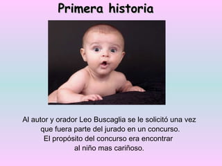 Primera historia Al autor y orador Leo Buscaglia se le solicitó una vez que fuera parte del jurado en un concurso. El propósito del concurso era encontrar  al niño mas cariñoso. 