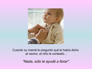 Cuando su mamá le preguntó qué le había dicho  al vecino, el niño le contestó... "Nada, sólo le ayudé a llorar". 