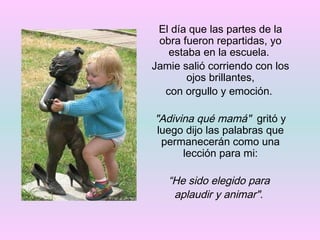 El día que las partes de la obra fueron repartidas, yo estaba en la escuela.  Jamie salió corriendo con los ojos brillantes, con orgullo y emoción.  "Adivina qué mamá"   gritó y luego dijo las palabras que permanecerán como una lección para mi: “ He sido elegido para  aplaudir y animar".   